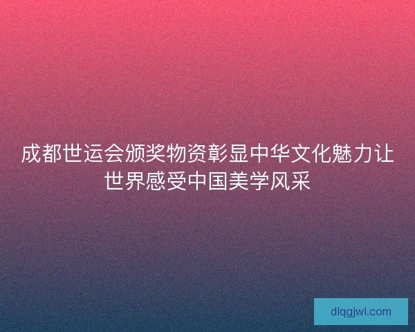 成都世运会颁奖物资彰显中华文化魅力让世界感受中国美学风采
