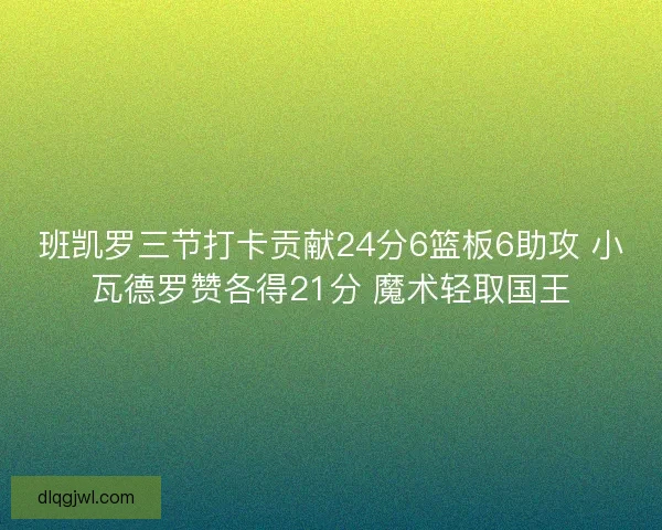 班凯罗三节打卡贡献24分6篮板6助攻 小瓦德罗赞各得21分 魔术轻取国王