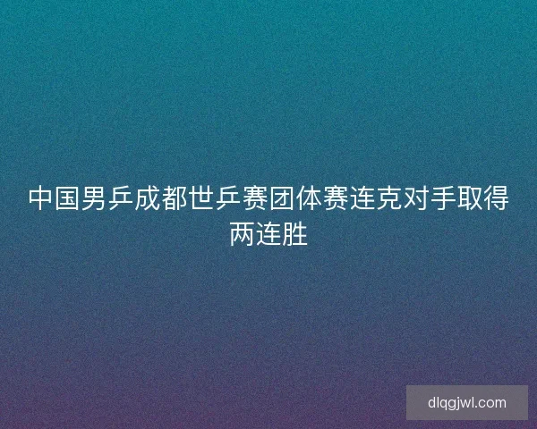 中国男乒成都世乒赛团体赛连克对手取得两连胜