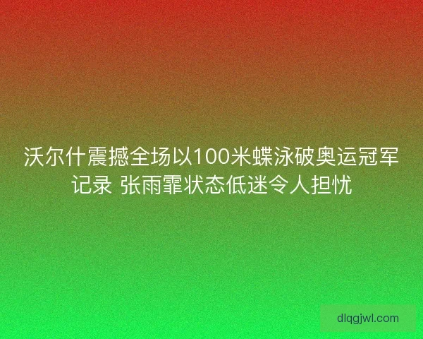 沃尔什震撼全场以100米蝶泳破奥运冠军记录 张雨霏状态低迷令人担忧