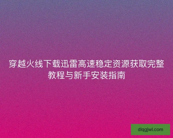 穿越火线下载迅雷高速稳定资源获取完整教程与新手安装指南